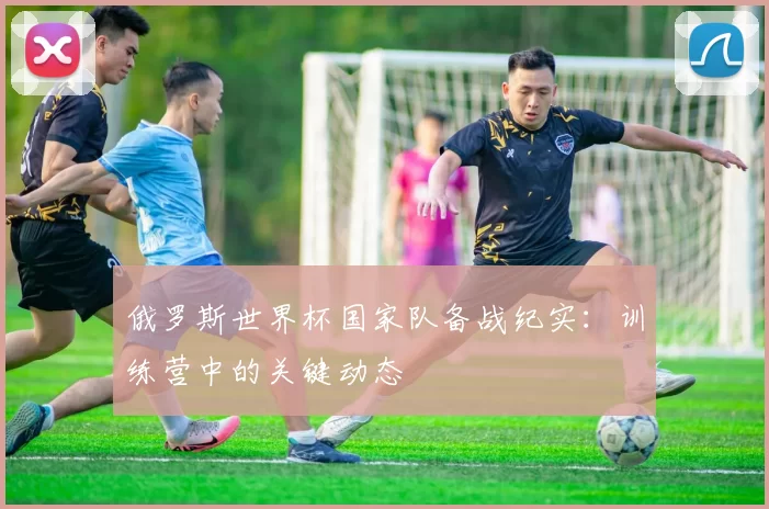 俄罗斯世界杯国家队备战纪实:训练营中的关键动态
