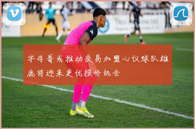 字母哥或推动交易加盟心仪球队雄鹿将迎来更优报价机会