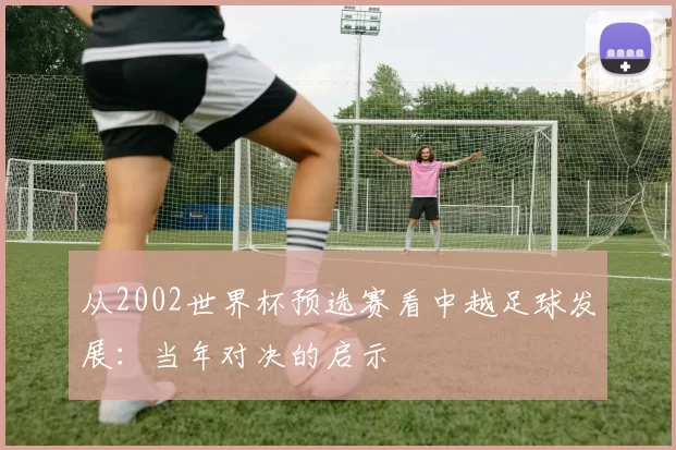 从2002世界杯预选赛看中越足球发展:当年对决的启示