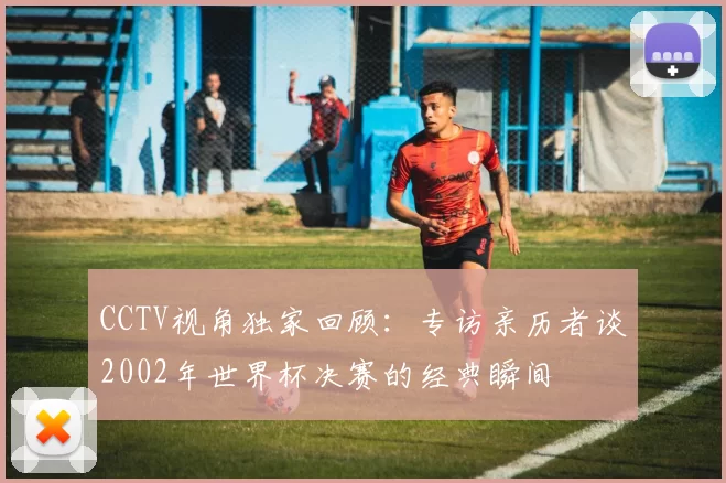 CCTV视角独家回顾:专访亲历者谈2002年世界杯决赛的经典瞬间