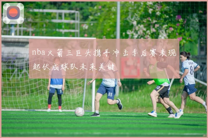 nba火箭三巨头携手冲击季后赛表现起伏成球队未来关键