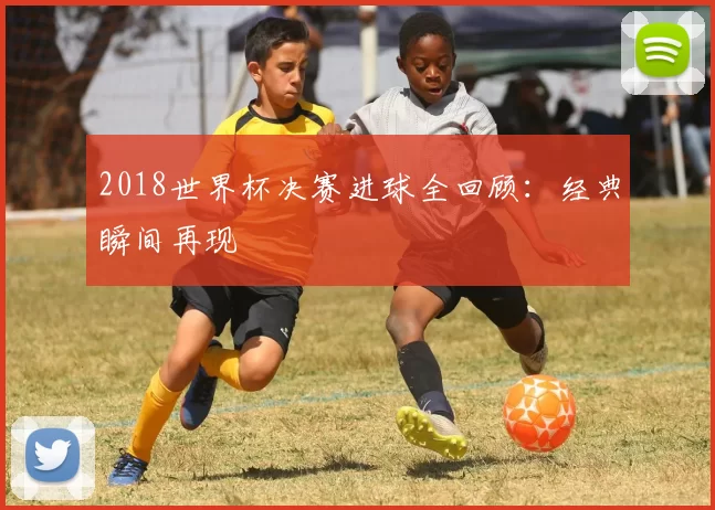 2018世界杯决赛进球全回顾:经典瞬间再现