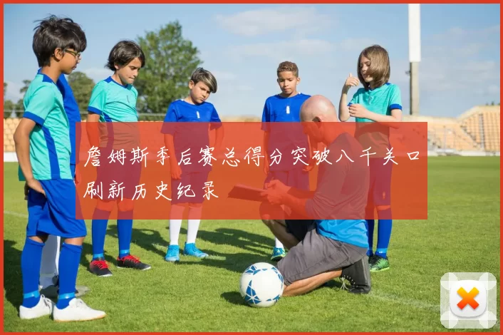詹姆斯季后赛总得分突破八千关口刷新历史纪录