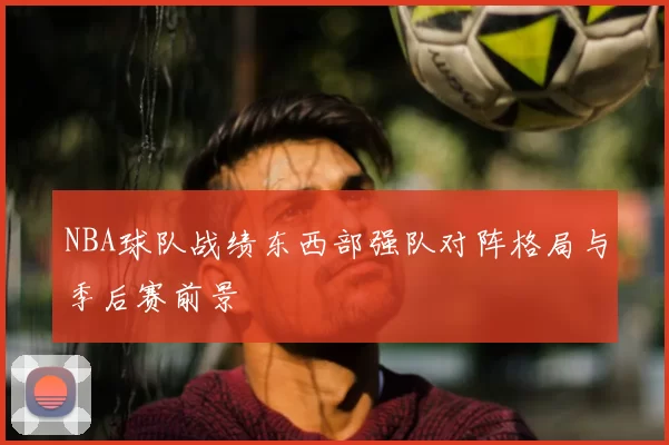 NBA球队战绩东西部强队对阵格局与季后赛前景