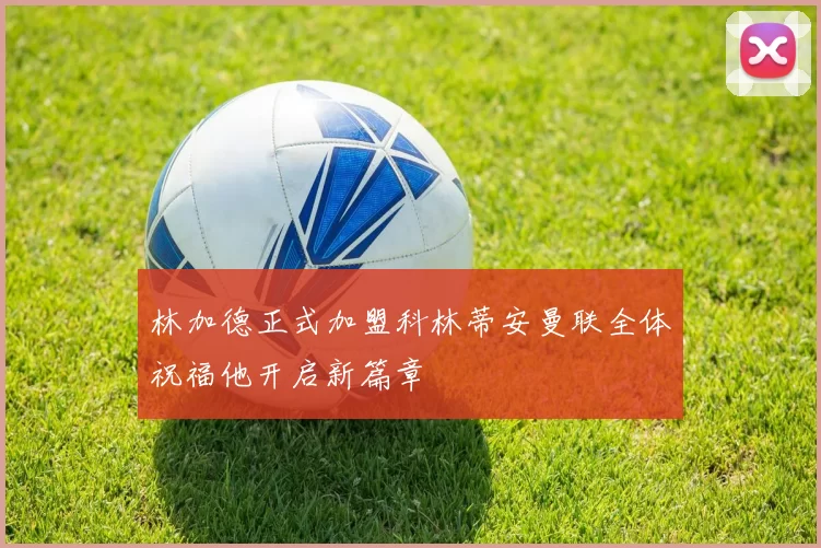 林加德正式加盟科林蒂安曼联全体祝福他开启新篇章
