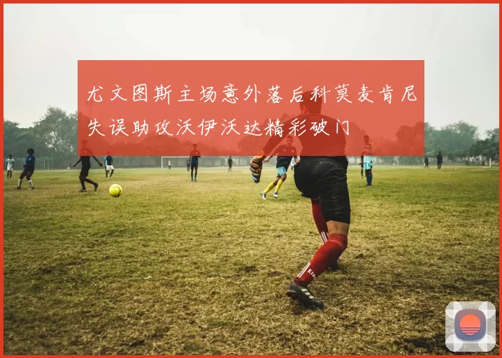 尤文图斯主场意外落后科莫麦肯尼失误助攻沃伊沃达精彩破门