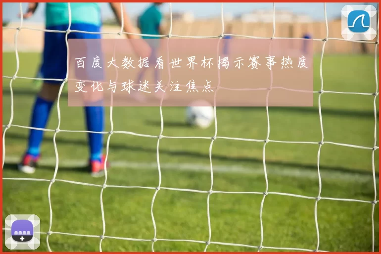 百度大数据看世界杯揭示赛事热度变化与球迷关注焦点