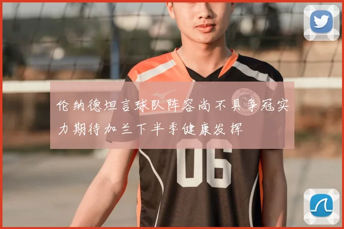伦纳德坦言球队阵容尚不具争冠实力期待加兰下半季健康发挥