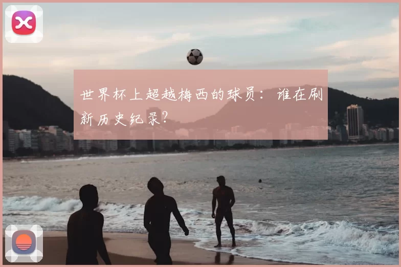 世界杯上超越梅西的球员:谁在刷新历史纪录?